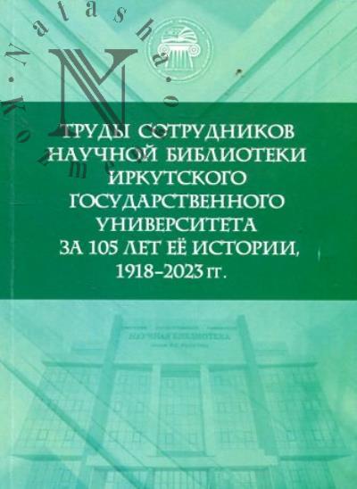 Trudy sotrudnikov Nauchnoi biblioteki Irkutskogo gosudarstvennogo universiteta za 105 let ee istorii, 1918-2023 gg.