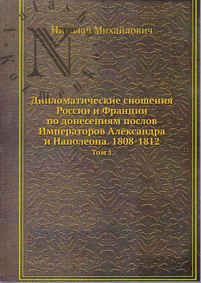 Николай Михайлович, великий князь. Дипломатические сношения России и Франции по донесениям послов Императоров Александра и Наполеона.