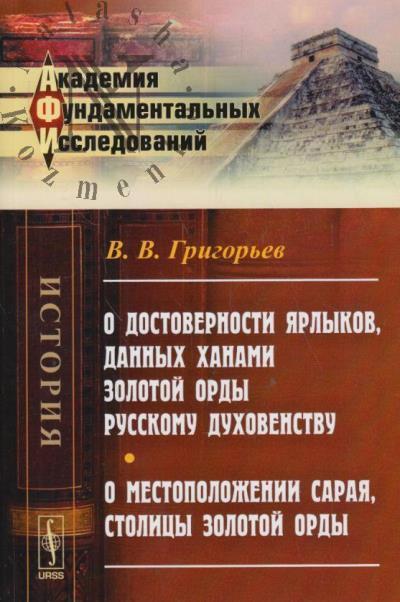 Григорьев В.В. О достоверности ярлыков, данных ханами Золотой Орды русскому духовенству; О местоположении Сарая, столицы Золотой Орды.